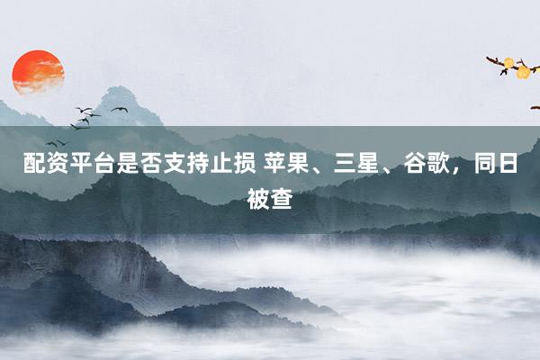 配资平台是否支持止损 苹果、三星、谷歌，同日被查