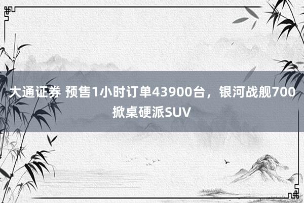 大通证券 预售1小时订单43900台，银河战舰700掀桌硬派SUV
