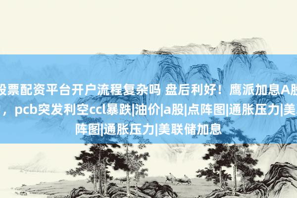 股票配资平台开户流程复杂吗 盘后利好！鹰派加息A股抗住压力，pcb突发利空ccl暴跌|油价|a股|点阵图|通胀压力|美联储加息