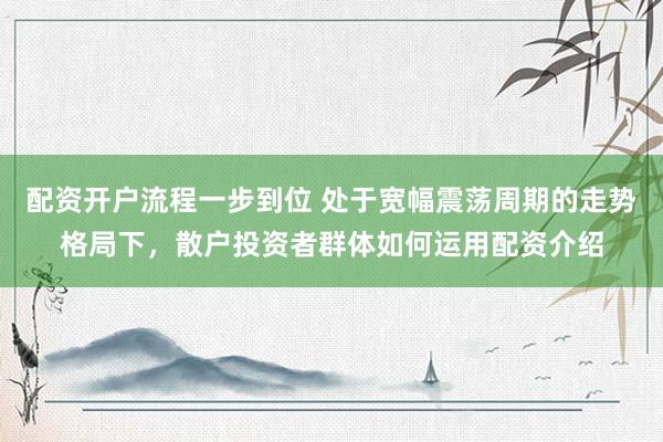 配资开户流程一步到位 处于宽幅震荡周期的走势格局下，散户投资者群体如何运用配资介绍