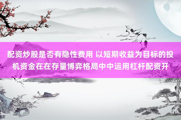 配资炒股是否有隐性费用 以短期收益为目标的投机资金在在存量博弈格局中中运用杠杆配资开