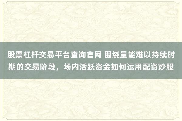 股票杠杆交易平台查询官网 围绕量能难以持续时期的交易阶段，场内活跃资金如何运用配资炒股