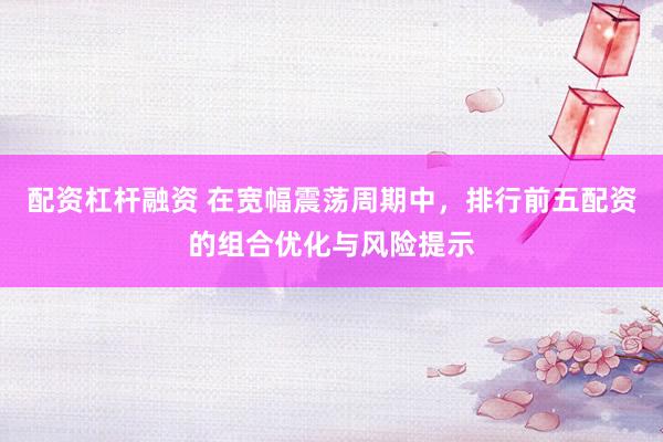 配资杠杆融资 在宽幅震荡周期中，排行前五配资的组合优化与风险提示