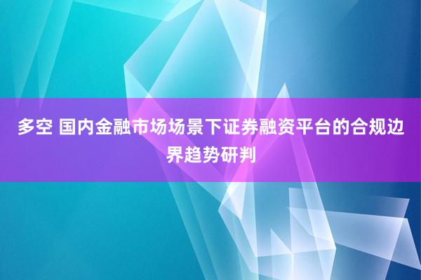多空 国内金融市场场景下证券融资平台的合规边界趋势研判