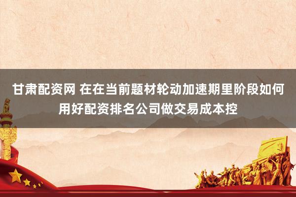 甘肃配资网 在在当前题材轮动加速期里阶段如何用好配资排名公司做交易成本控