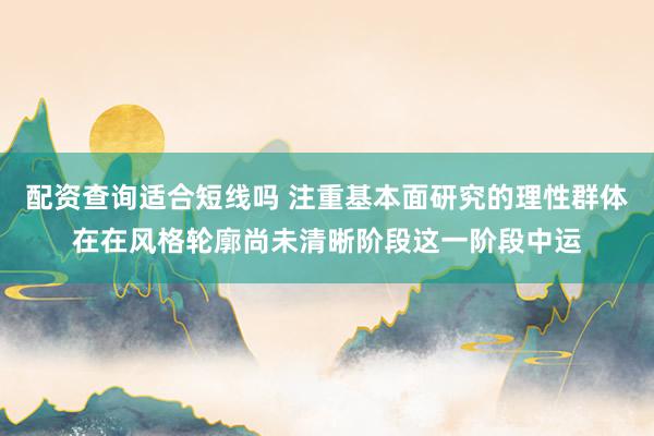 配资查询适合短线吗 注重基本面研究的理性群体在在风格轮廓尚未清晰阶段这一阶段中运