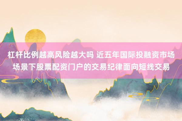 杠杆比例越高风险越大吗 近五年国际投融资市场场景下股票配资门户的交易纪律面向短线交易