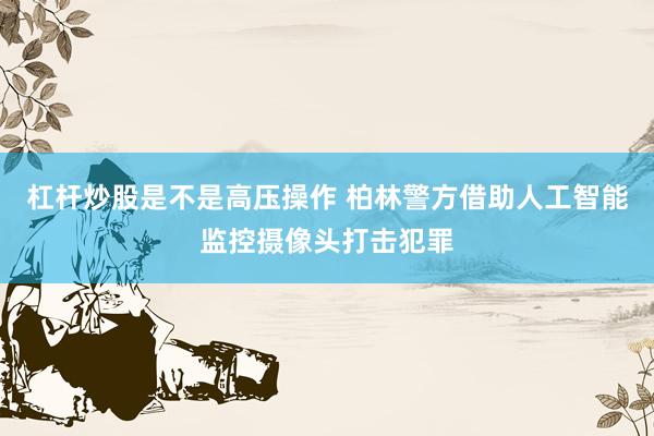 杠杆炒股是不是高压操作 柏林警方借助人工智能监控摄像头打击犯罪