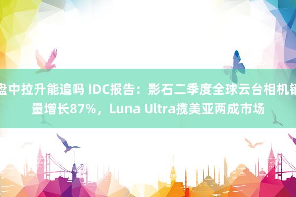 盘中拉升能追吗 IDC报告：影石二季度全球云台相机销量增长87%，Luna Ultra揽美亚两成市场