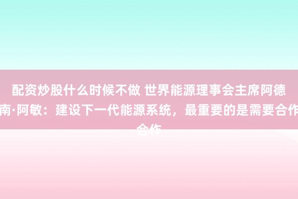 配资炒股什么时候不做 世界能源理事会主席阿德南·阿敏：建设下一代能源系统，最重要的是需要合作