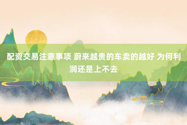 配资交易注意事项 蔚来越贵的车卖的越好 为何利润还是上不去