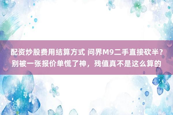 配资炒股费用结算方式 问界M9二手直接砍半？别被一张报价单慌了神，残值真不是这么算的