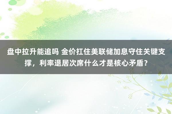 盘中拉升能追吗 金价扛住美联储加息守住关键支撑，利率退居次席什么才是核心矛盾？