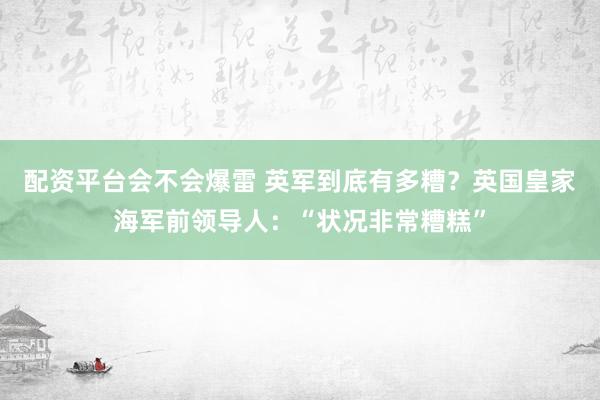 配资平台会不会爆雷 英军到底有多糟？英国皇家海军前领导人：“状况非常糟糕”