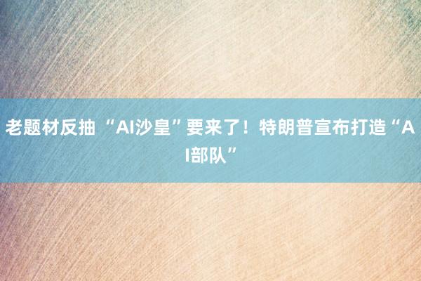 老题材反抽 “AI沙皇”要来了！特朗普宣布打造“AI部队”
