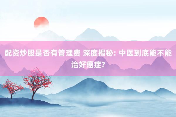 配资炒股是否有管理费 深度揭秘: 中医到底能不能治好癌症?