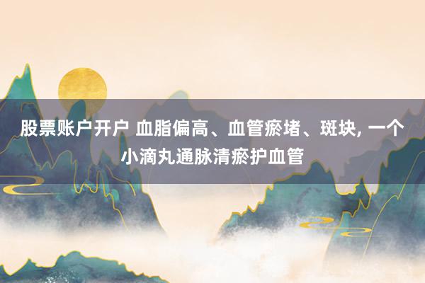 股票账户开户 血脂偏高、血管瘀堵、斑块, 一个小滴丸通脉清瘀护血管