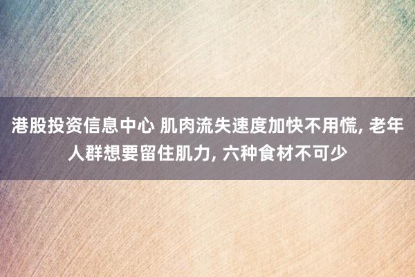 港股投资信息中心 肌肉流失速度加快不用慌, 老年人群想要留住肌力, 六种食材不可少