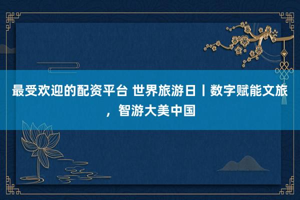 最受欢迎的配资平台 世界旅游日丨数字赋能文旅，智游大美中国