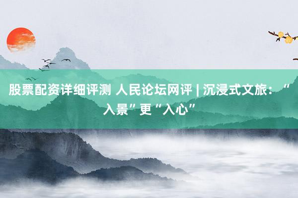 股票配资详细评测 人民论坛网评 | 沉浸式文旅：“入景”更“入心”