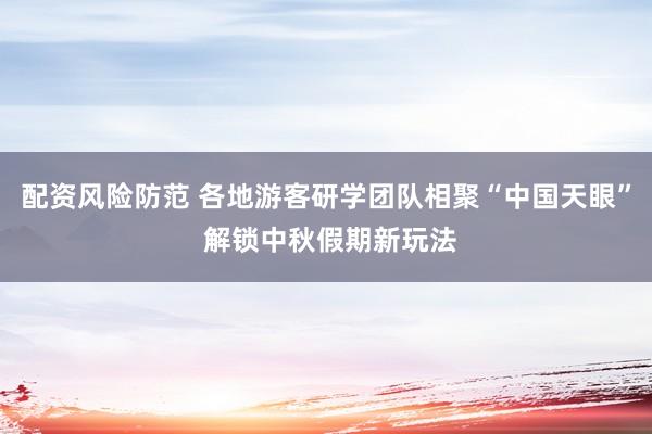 配资风险防范 各地游客研学团队相聚“中国天眼” 解锁中秋假期新玩法