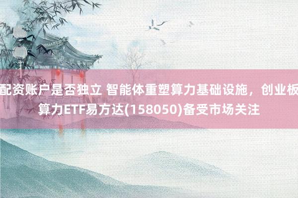 配资账户是否独立 智能体重塑算力基础设施，创业板算力ETF易方达(158050)备受市场关注