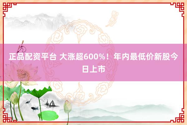 正品配资平台 大涨超600%！年内最低价新股今日上市