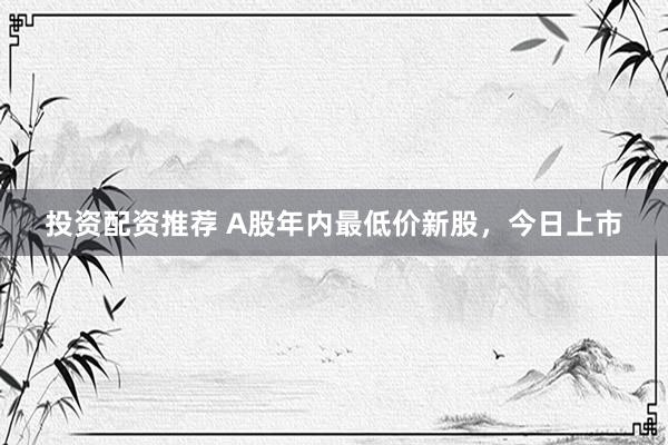 投资配资推荐 A股年内最低价新股，今日上市