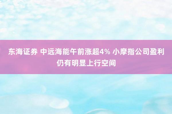 东海证券 中远海能午前涨超4% 小摩指公司盈利仍有明显上行空间