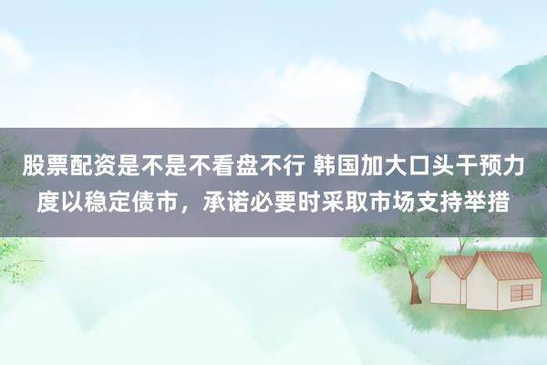 股票配资是不是不看盘不行 韩国加大口头干预力度以稳定债市，承诺必要时采取市场支持举措