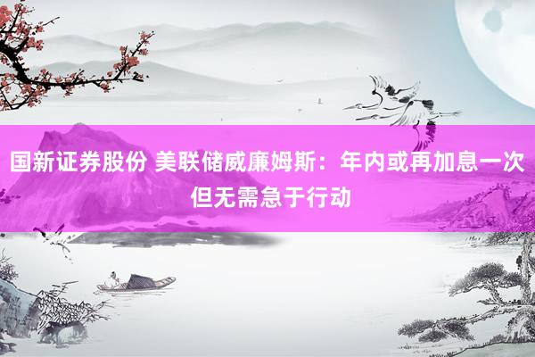 国新证券股份 美联储威廉姆斯：年内或再加息一次 但无需急于行动