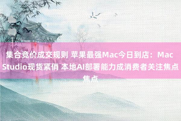集合竞价成交规则 苹果最强Mac今日到店：Mac Studio现货紧俏 本地AI部署能力成消费者关注焦点