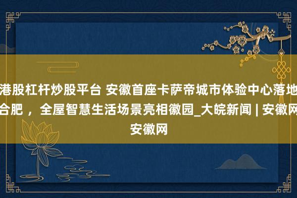 港股杠杆炒股平台 安徽首座卡萨帝城市体验中心落地合肥 ，全屋智慧生活场景亮相徽园_大皖新闻 | 安徽网