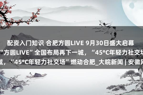 配资入门知识 合肥方圆LIVE 9月30日盛大启幕 ——世纪金源全新产品线“方圆LIVE”全国布局再下一城，“45°C年轻力社交场”燃动合肥_大皖新闻 | 安徽网