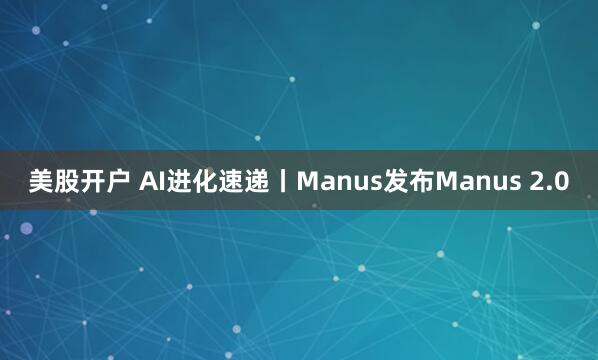美股开户 AI进化速递丨Manus发布Manus 2.0