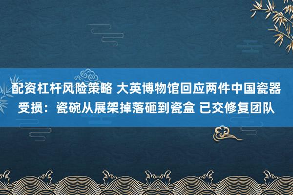 配资杠杆风险策略 大英博物馆回应两件中国瓷器受损：瓷碗从展架掉落砸到瓷盒 已交修复团队