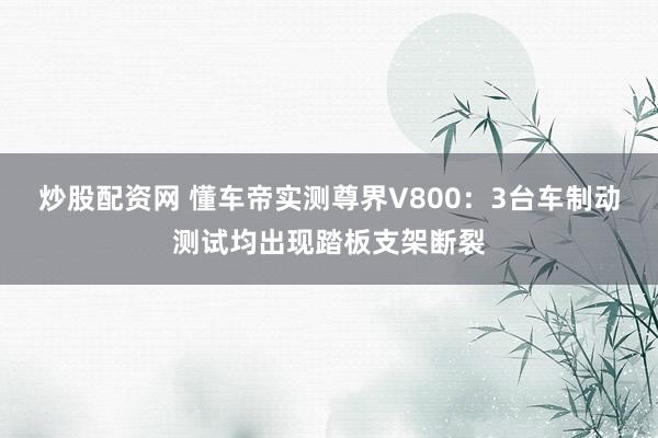 炒股配资网 懂车帝实测尊界V800：3台车制动测试均出现踏板支架断裂