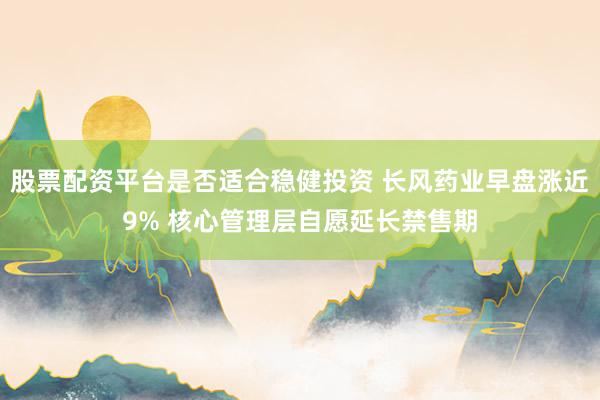 股票配资平台是否适合稳健投资 长风药业早盘涨近9% 核心管理层自愿延长禁售期