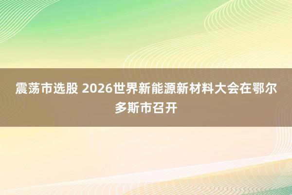 震荡市选股 2026世界新能源新材料大会在鄂尔多斯市召开