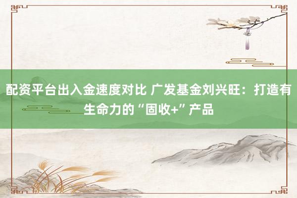 配资平台出入金速度对比 广发基金刘兴旺：打造有生命力的“固收+”产品