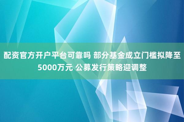 配资官方开户平台可靠吗 部分基金成立门槛拟降至5000万元 公募发行策略迎调整