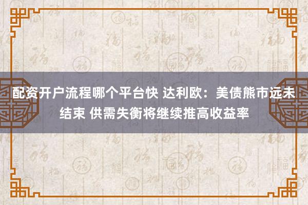 配资开户流程哪个平台快 达利欧：美债熊市远未结束 供需失衡将继续推高收益率
