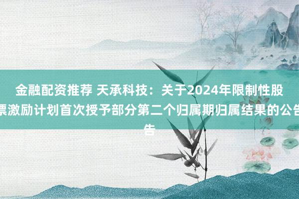 金融配资推荐 天承科技：关于2024年限制性股票激励计划首次授予部分第二个归属期归属结果的公告