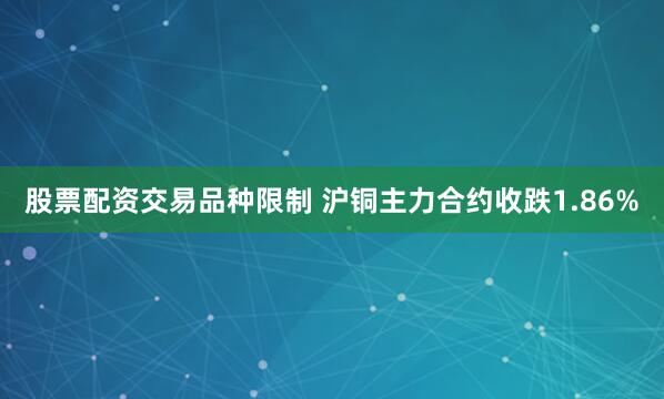 股票配资交易品种限制 沪铜主力合约收跌1.86%