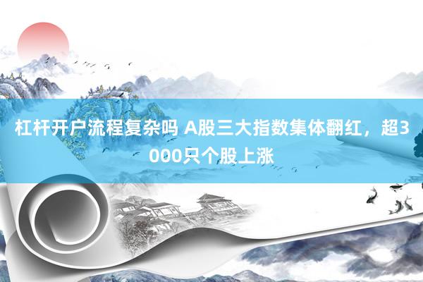 杠杆开户流程复杂吗 A股三大指数集体翻红，超3000只个股上涨