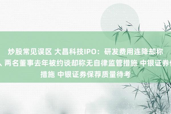 炒股常见误区 大昌科技IPO：研发费用连降却称不断加大投入 两名董事去年被约谈却称无自律监管措施 中银证券保荐质量待考