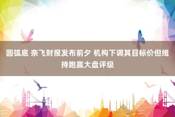 圆弧底 奈飞财报发布前夕 机构下调其目标价但维持跑赢大盘评级