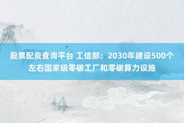 股票配资查询平台 工信部：2030年建设500个左右国家级零碳工厂和零碳算力设施