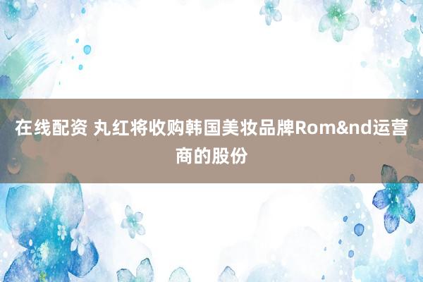在线配资 丸红将收购韩国美妆品牌Rom&nd运营商的股份