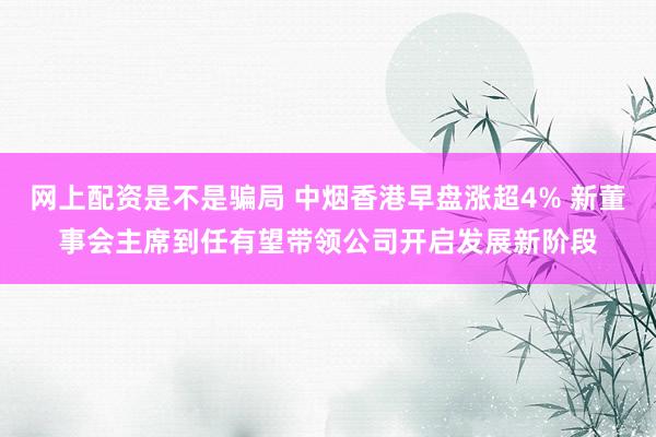 网上配资是不是骗局 中烟香港早盘涨超4% 新董事会主席到任有望带领公司开启发展新阶段